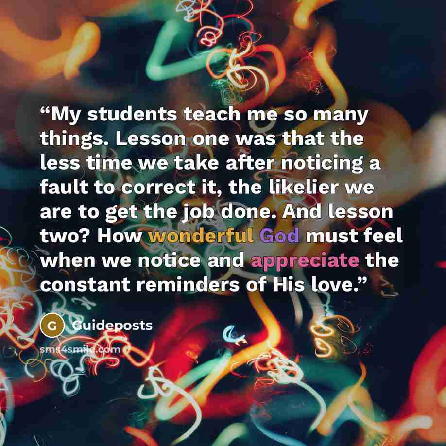 “My students teach me so many things. Lesson one was that the less time we take after noticing a fault to correct it, the likelier we are to get the job done. And lesson two? How wonderful God must feel when we notice and appreciate the constant reminders of His love.” quote by Guideposts