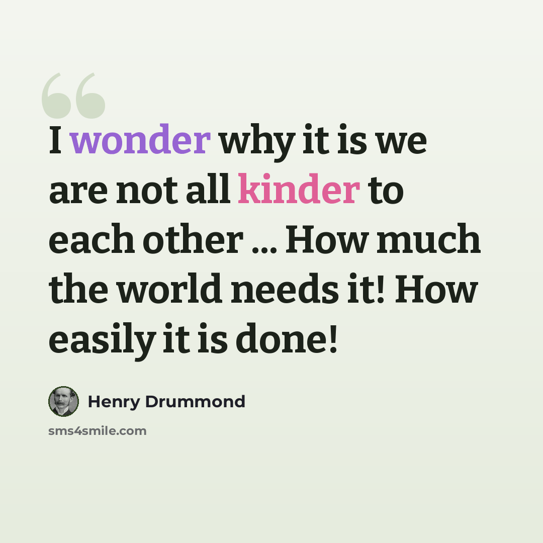 “I wonder why it is we are not all kinder to each other ... How much the world needs it! How easily it is done!” quote by Henry Drummond