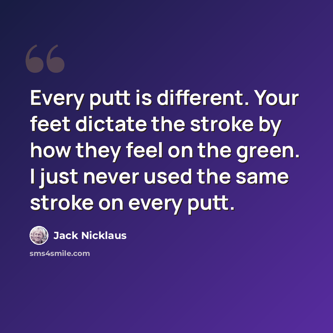 “Every putt is different. Your feet dictate the stroke by how they feel on the green. I just never used the same stroke on every putt.” quote by Jack Nicklaus