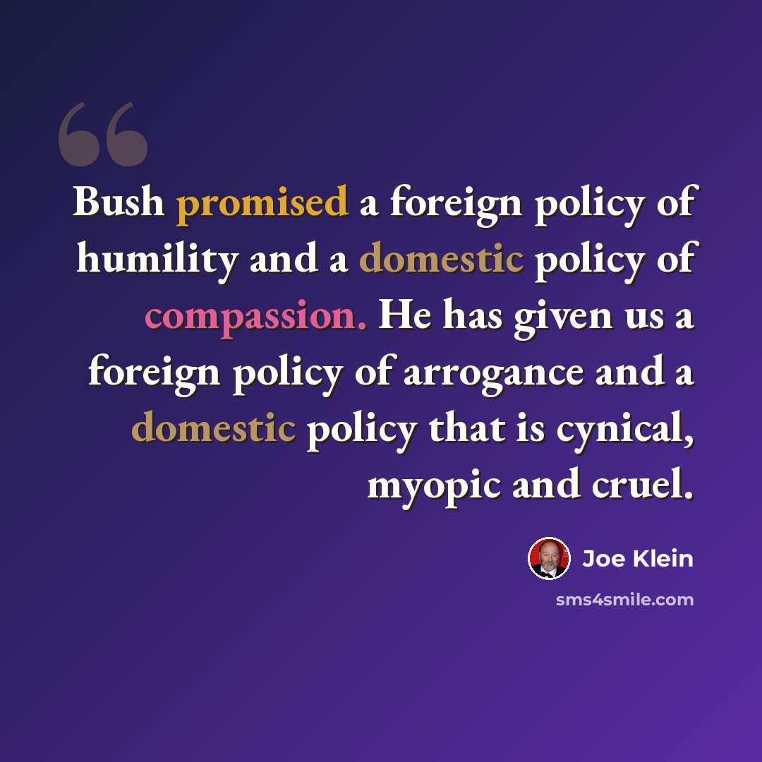 “Bush promised a foreign policy of humility and a domestic policy of compassion. He has given us a foreign policy of arrogance and a domestic policy that is cynical, myopic and cruel.” quote by Joe Klein