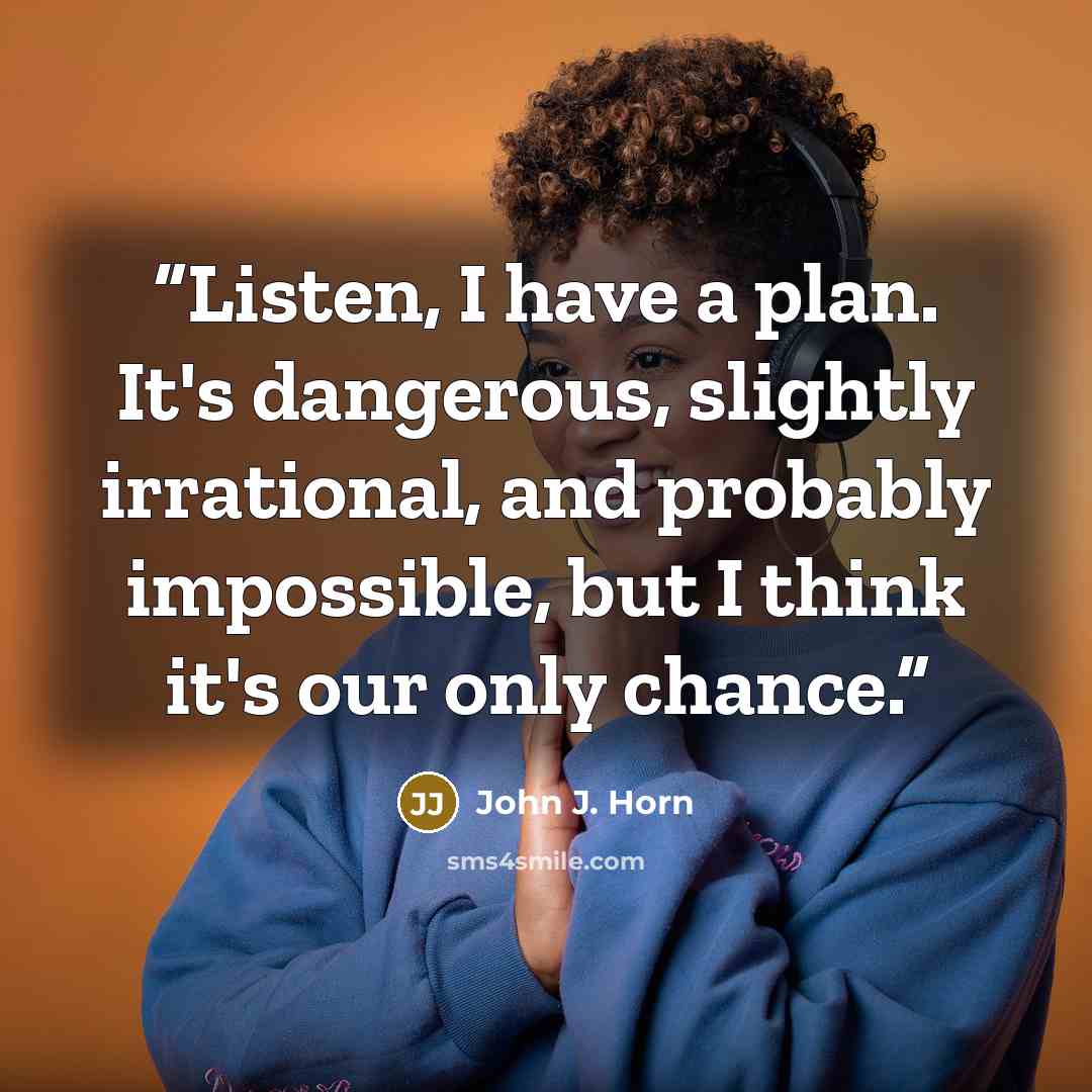 “Listen, I have a plan. It's dangerous, slightly irrational, and probably impossible, but I think it's our only chance.” quote by John J. Horn