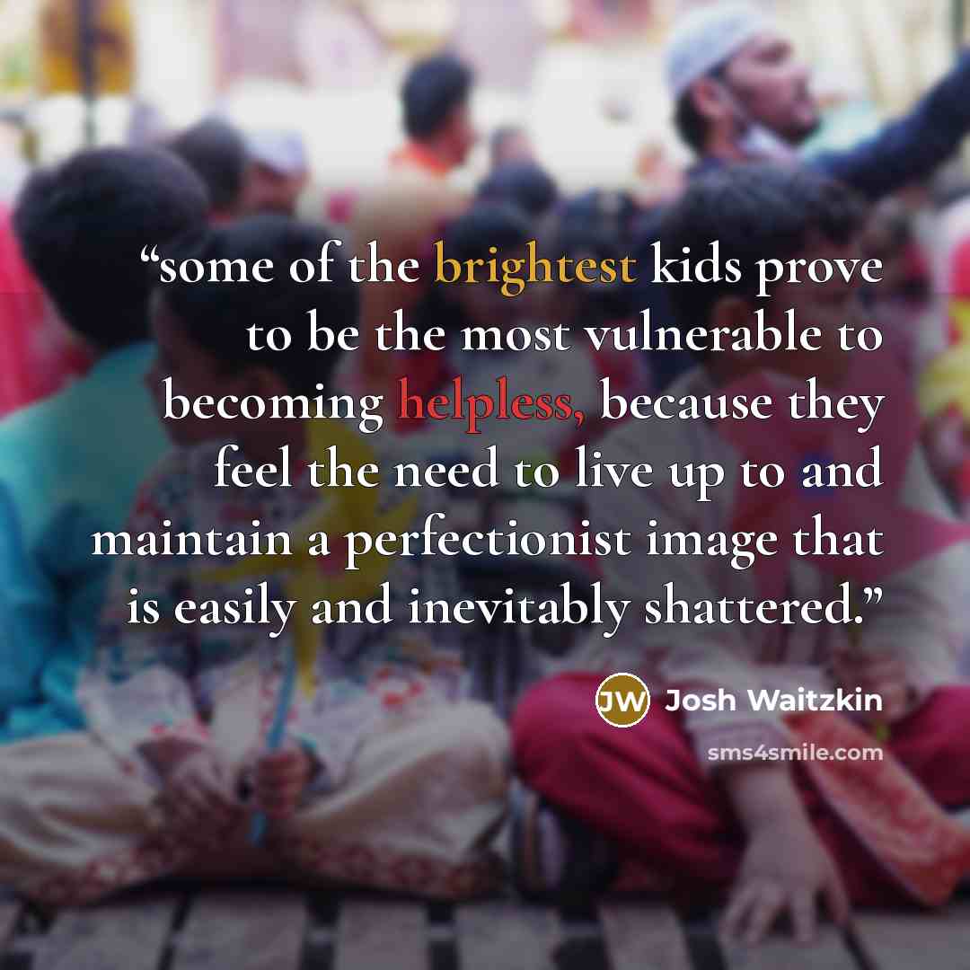“some of the brightest kids prove to be the most vulnerable to becoming helpless, because they feel the need to live up to and maintain a perfectionist image that is easily and inevitably shattered.” quote by Josh Waitzkin