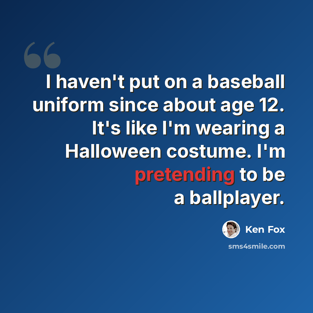 “I haven't put on a baseball uniform since about age 12. It's like I'm wearing a Halloween costume. I'm pretending to be a ballplayer.” quote by Ken Fox