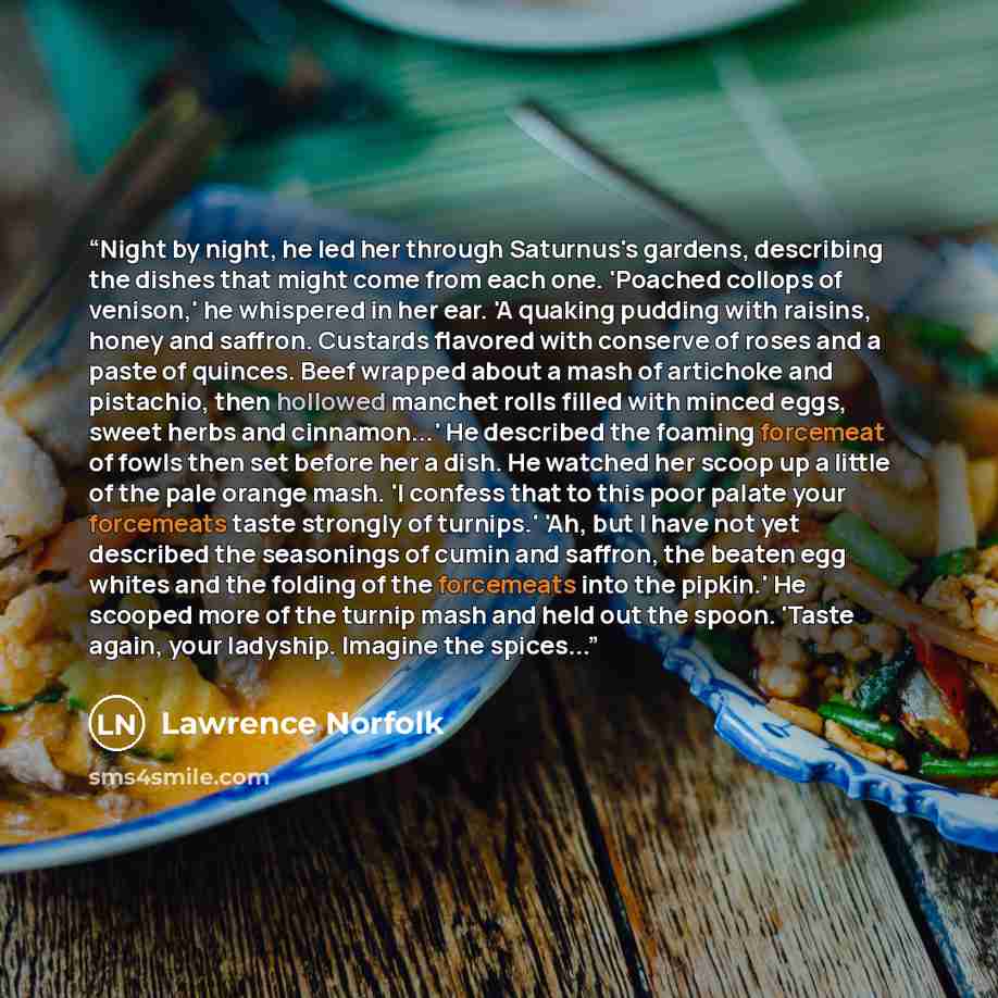 “Night by night, he led her through Saturnus's gardens, describing the dishes that might come from each one. 'Poached collops of venison,' he whispered in her ear. 'A quaking pudding with raisins, honey and saffron. Custards flavored with conserve of roses and a paste of quinces. Beef wrapped about…” quote by Lawrence Norfolk