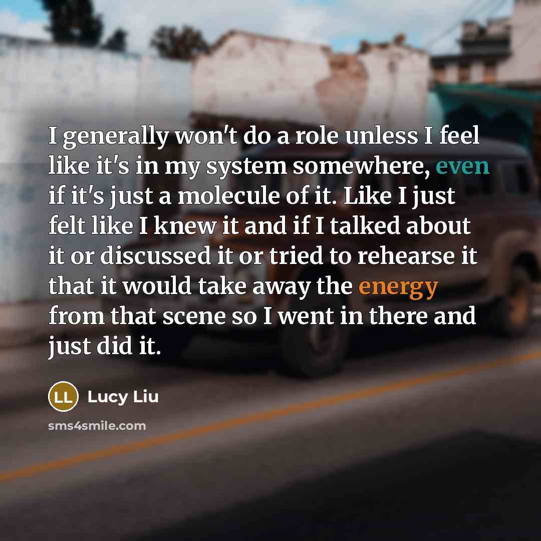 “I generally won't do a role unless I feel like it's in my system somewhere, even if it's just a molecule of it. Like I just felt like I knew it and if I talked about it or discussed it or tried to rehearse it that it would take away the energy from that scene so I went in there and just did it.” quote by Lucy Liu