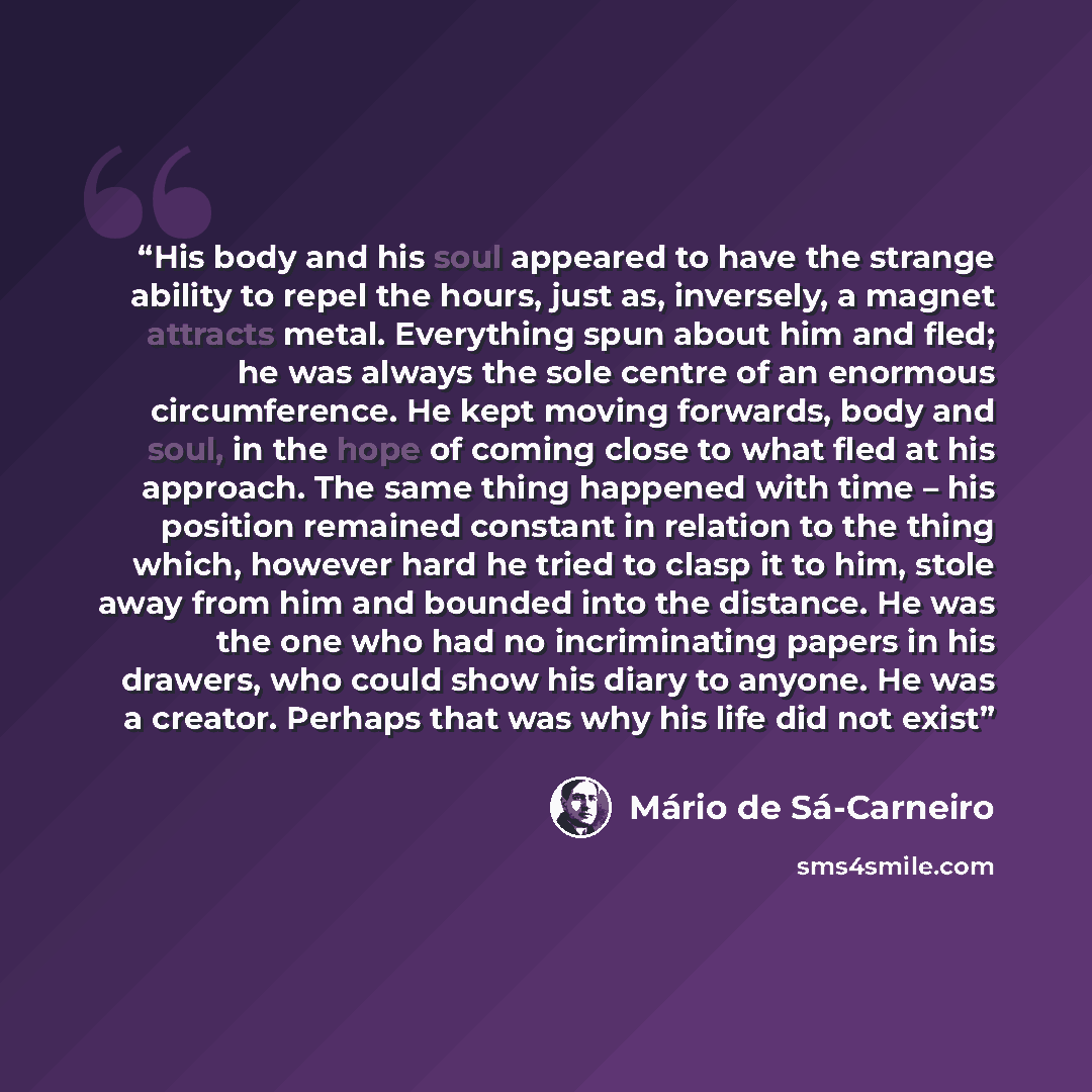 “His body and his soul appeared to have the strange ability to repel the hours, just as, inversely, a magnet attracts metal. Everything spun about him and fled; he was always the sole centre of an enormous circumference. He kept moving forwards, body and soul, in the hope of coming close to what…” quote by Mario De Sa-carneiro