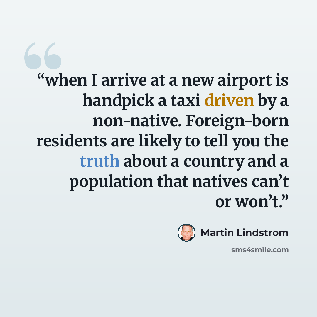 “when I arrive at a new airport is handpick a taxi driven by a non-native. Foreign-born residents are likely to tell you the truth about a country and a population that natives can’t or won’t.” quote by Martin Lindstrom