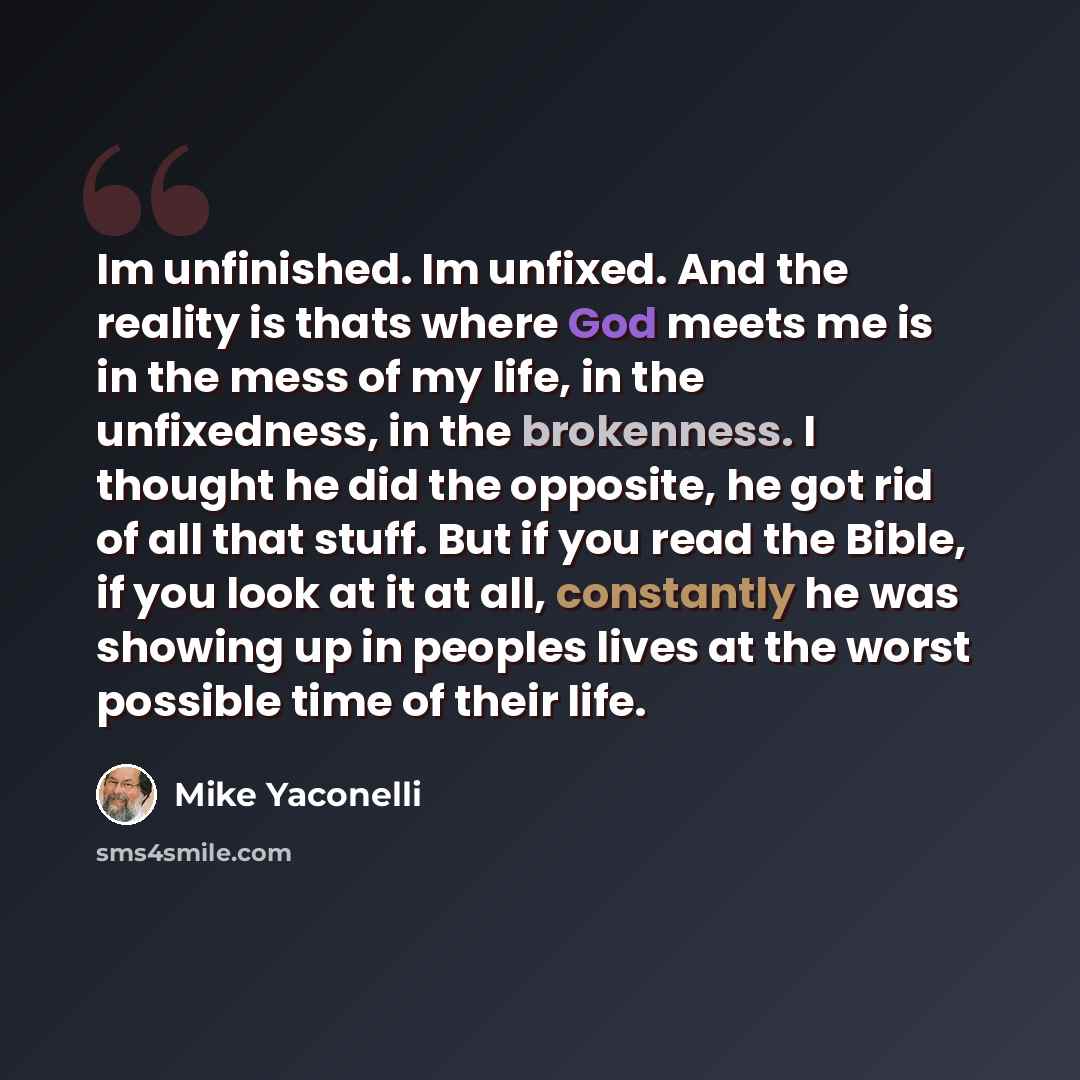 “Im unfinished. Im unfixed. And the reality is thats where God meets me is in the mess of my life, in the unfixedness, in the brokenness. I thought he did the opposite, he got rid of all that stuff. But if you read the Bible, if you look at it at all, constantly he was showing up in peoples lives…” quote by Mike Yaconelli