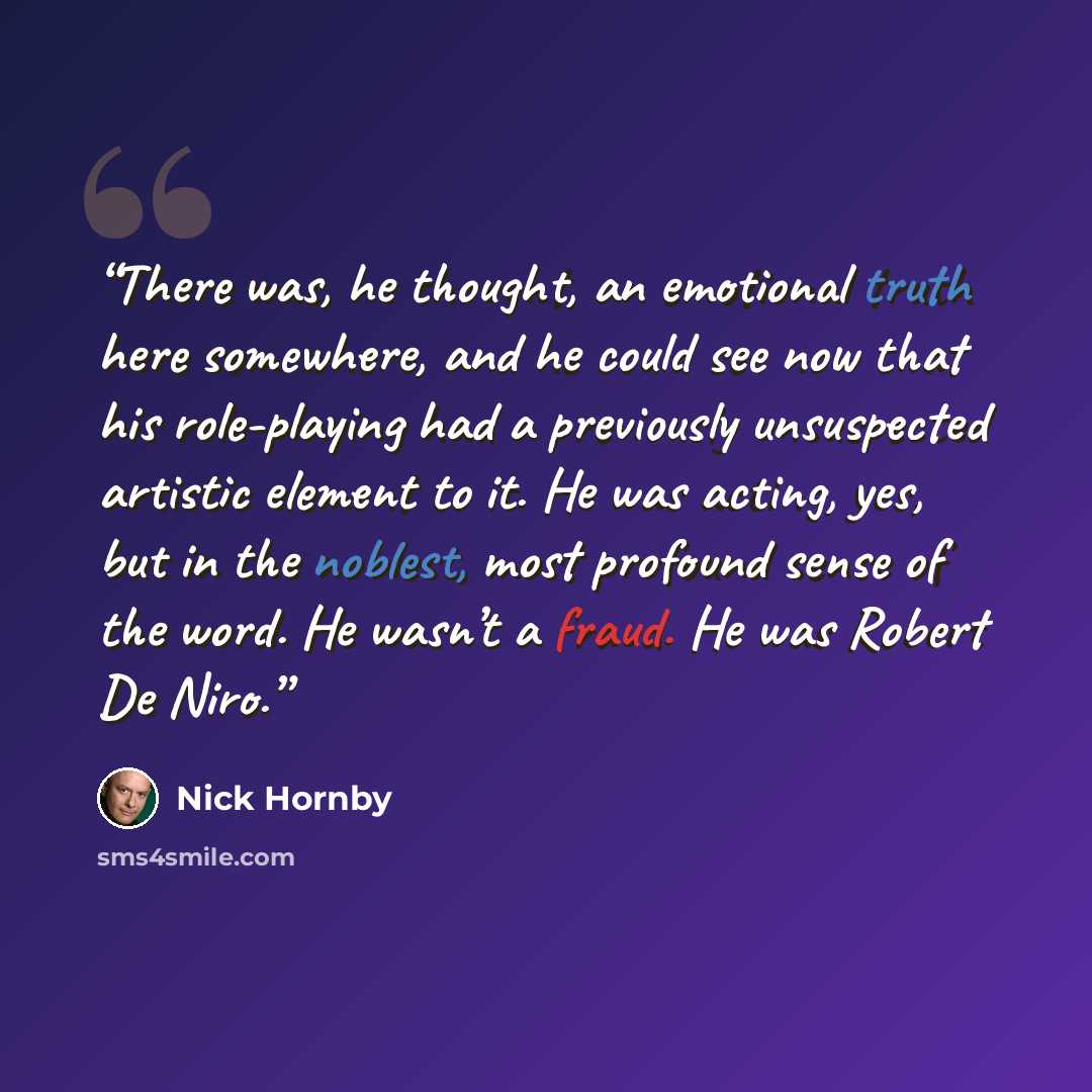 “There was, he thought, an emotional truth here somewhere, and he could see now that his role-playing had a previously unsuspected artistic element to it. He was acting, yes, but in the noblest, most profound sense of the word. He wasn’t a fraud. He was Robert De Niro.” quote by Nick Hornby