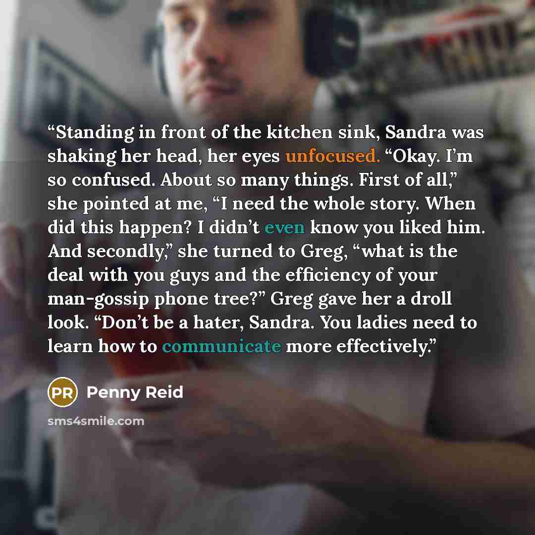 “Standing in front of the kitchen sink, Sandra was shaking her head, her eyes unfocused. “Okay. I’m so confused. About so many things. First of all,” she pointed at me, “I need the whole story. When did this happen? I didn’t even know you liked him. And secondly,” she turned to Greg, “what is the…” quote by Penny Reid