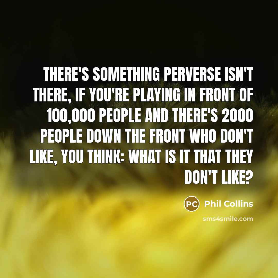 “There's something perverse isn't there, if you're playing in front of 100,000 people and there's 2000 people down the front who don't like, you think: what is it that they don't like?” quote by Phil Collins
