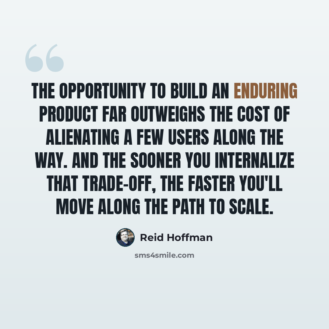 “The opportunity to build an enduring product far outweighs the cost of alienating a few users along the way. And the sooner you internalize that trade-off, the faster you'll move along the path to scale.” quote by Reid Hoffman