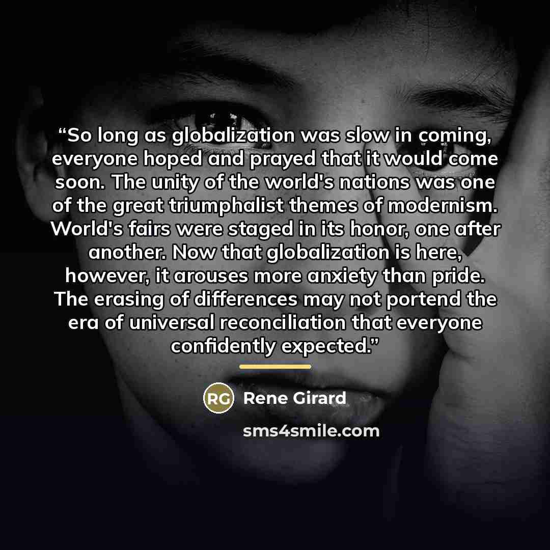 “So long as globalization was slow in coming, everyone hoped and prayed that it would come soon. The unity of the world's nations was one of the great triumphalist themes of modernism. World's fairs were staged in its honor, one after another. Now that globalization is here, however, it arouses…” quote by René Girard