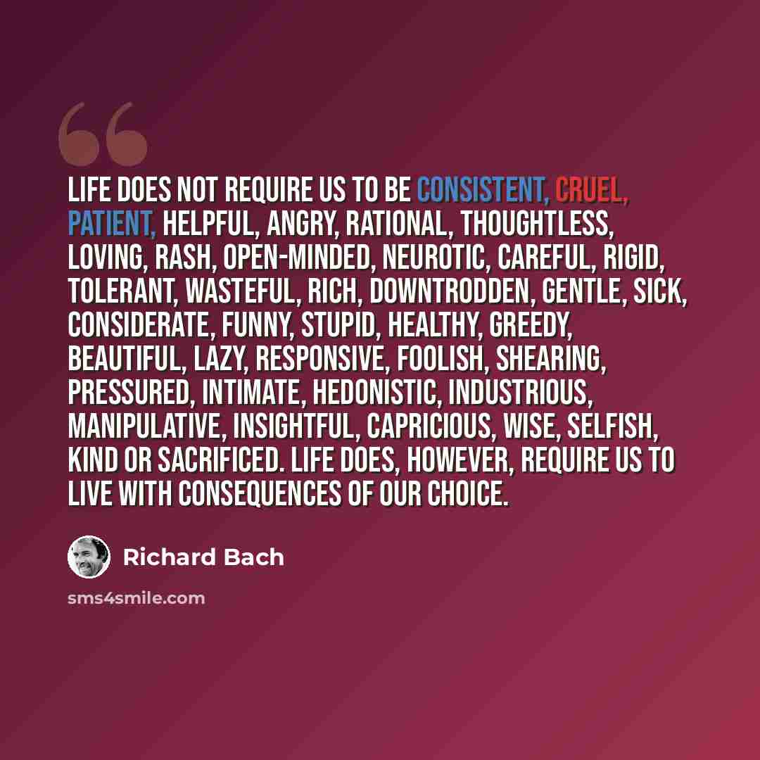 “Life does not require us to be consistent, cruel, patient, helpful, angry, rational, thoughtless, loving, rash, open-minded, neurotic, careful, rigid, tolerant, wasteful, rich, downtrodden, gentle, sick, considerate, funny, stupid, healthy, greedy, beautiful, lazy, responsive, foolish, shearing…” quote by Richard Bach