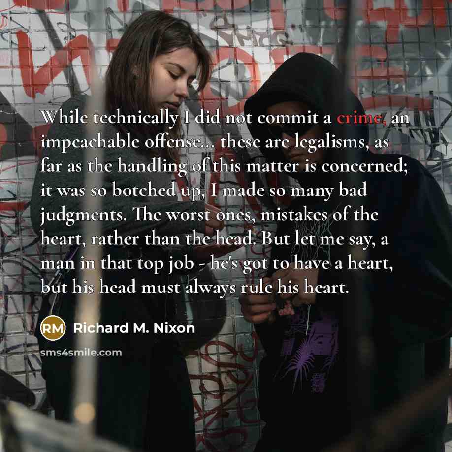 “While technically I did not commit a crime, an impeachable offense... these are legalisms, as far as the handling of this matter is concerned; it was so botched up, I made so many bad judgments. The worst ones, mistakes of the heart, rather than the head. But let me say, a man in that top job…” quote by Richard M. Nixon