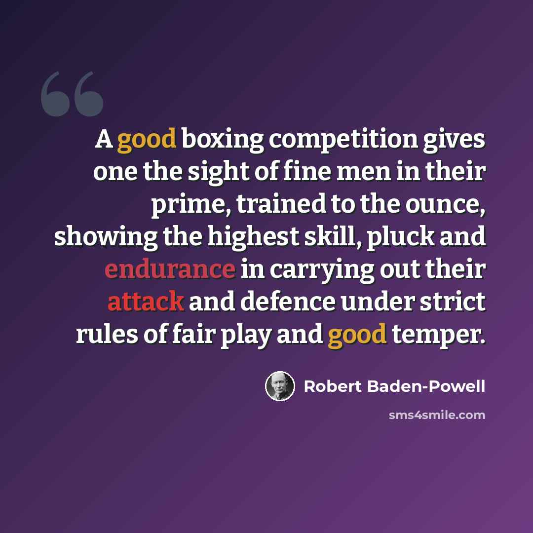 “A good boxing competition gives one the sight of fine men in their prime, trained to the ounce, showing the highest skill, pluck and endurance in carrying out their attack and defence under strict rules of fair play and good temper.” quote by Robert Baden-Powell