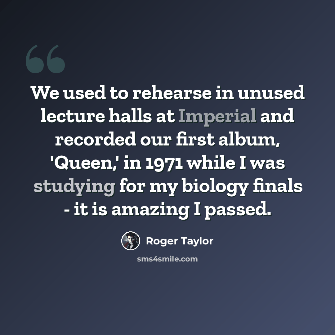 “We used to rehearse in unused lecture halls at Imperial and recorded our first album, 'Queen,' in 1971 while I was studying for my biology finals - it is amazing I passed.” quote by Roger Taylor