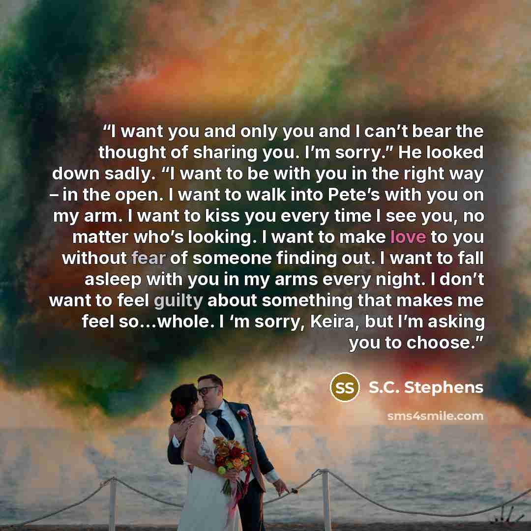 “I want you and only you and I can’t bear the thought of sharing you. I’m sorry.” He looked down sadly. “I want to be with you in the right way – in the open. I want to walk into Pete’s with you on my arm. I want to kiss you every time I see you, no matter who’s looking. I want to make love to you…” quote by S.C. Stephens