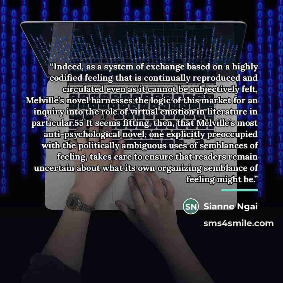 “Indeed, as a system of exchange based on a highly codified feeling that is continually reproduced and circulated even as it cannot be subjectively felt, Melville’s novel harnesses the logic of this market for an inquiry into the role of virtual emotion in literature in particular.55 It seems…” quote by Sianne Ngai