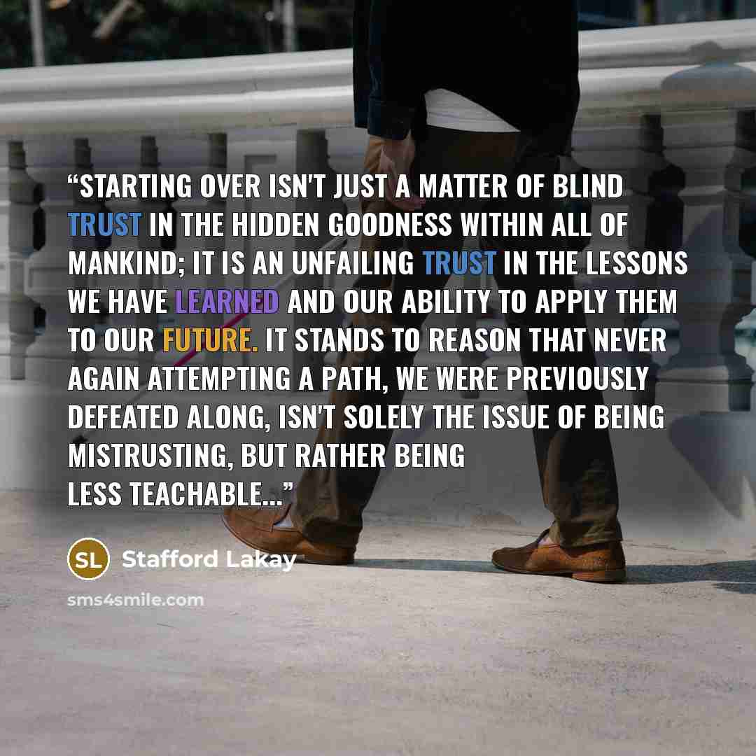 “Starting over isn't just a matter of blind trust in the hidden goodness within all of mankind; it is an unfailing trust in the lessons we have learned and our ability to apply them to our future. It stands to reason that never again attempting a path, we were previously defeated along, isn't…” quote by Stafford Lakay