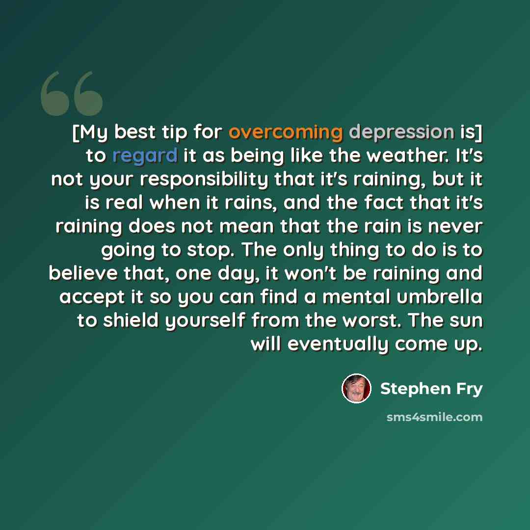 “[My best tip for overcoming depression is] to regard it as being like the weather. It's not your responsibility that it's raining, but it is real when it rains, and the fact that it's raining does not mean that the rain is never going to stop. The only thing to do is to believe that, one day, it…” quote by Stephen Fry