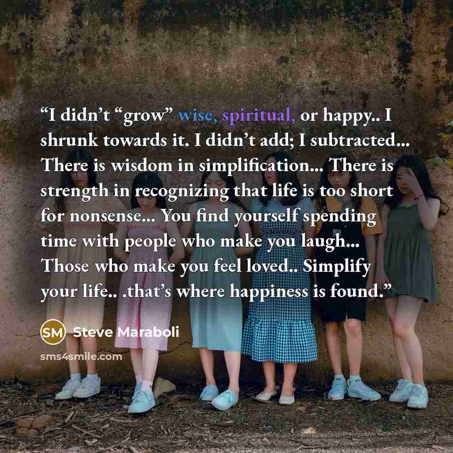 “I didn’t “grow” wise, spiritual, or happy.. I shrunk towards it. I didn’t add; I subtracted… There is wisdom in simplification… There is strength in recognizing that life is too short for nonsense… You find yourself spending time with people who make you laugh… Those who make you feel loved…” quote by Steve Maraboli