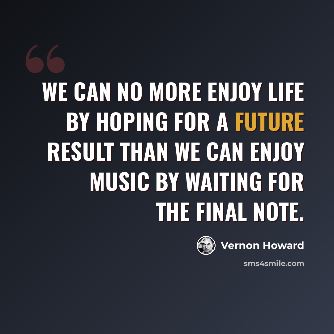 “We can no more enjoy life by hoping for a future result than we can enjoy music by waiting for the final note.” quote by Vernon Howard