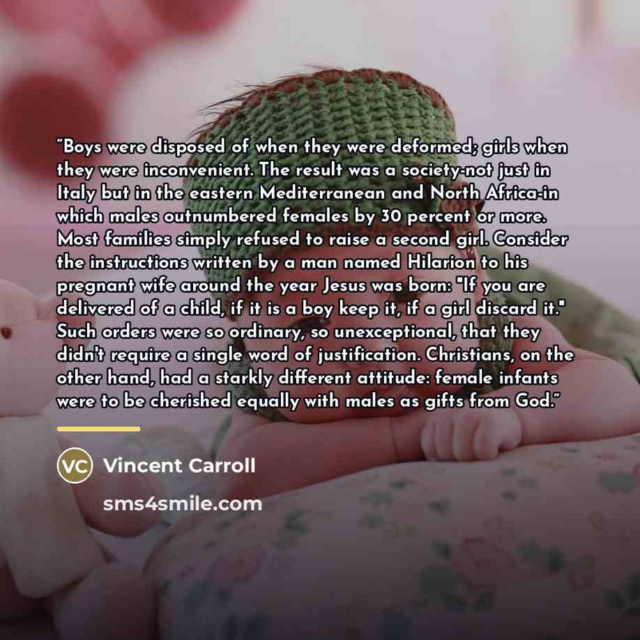 “Boys were disposed of when they were deformed; girls when they were inconvenient. The result was a society-not just in Italy but in the eastern Mediterranean and North Africa-in which males outnumbered females by 30 percent or more. Most families simply refused to raise a second girl. Consider the…” quote by Vincent Carroll