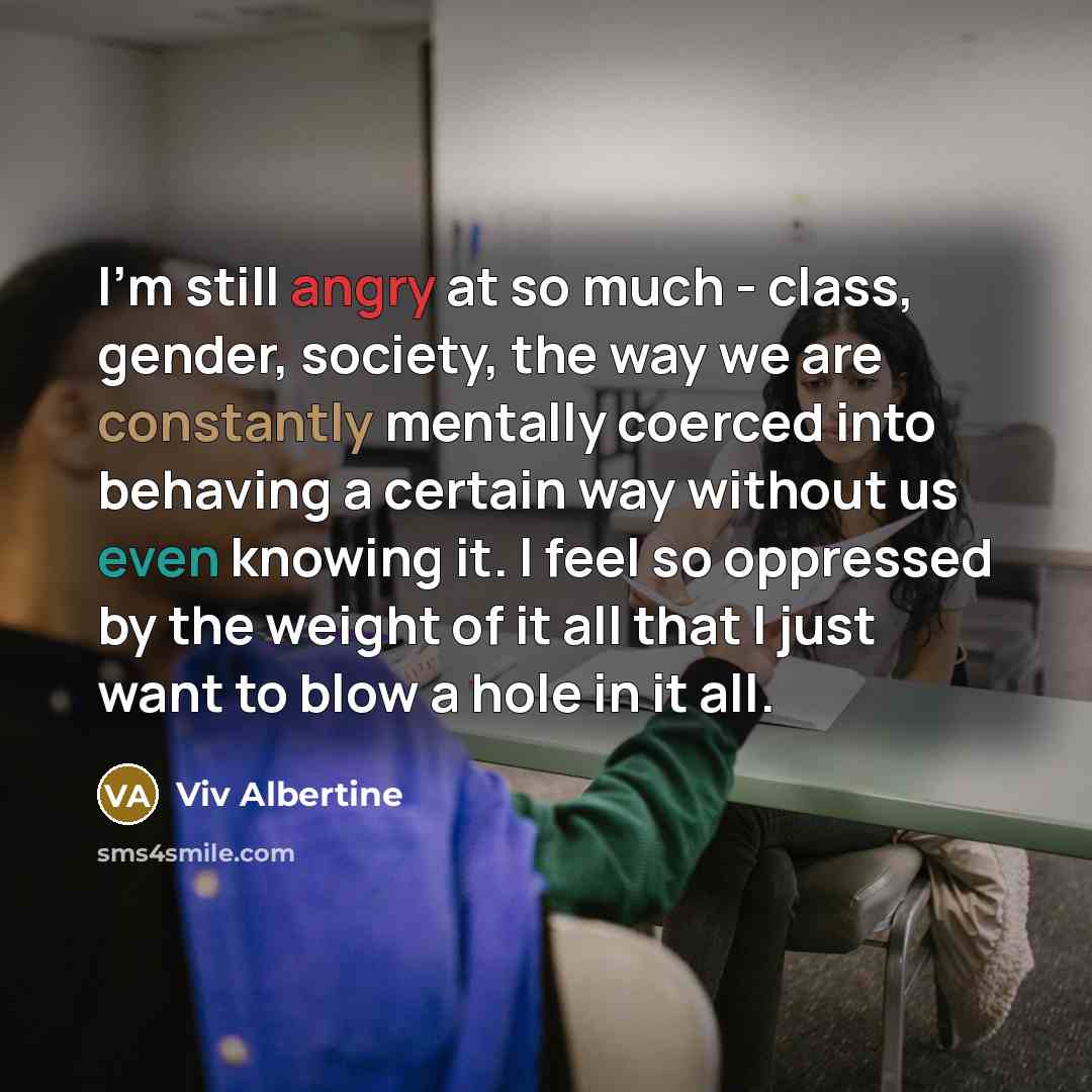 “I'm still angry at so much - class, gender, society, the way we are constantly mentally coerced into behaving a certain way without us even knowing it. I feel so oppressed by the weight of it all that I just want to blow a hole in it all.” quote by Viv Albertine
