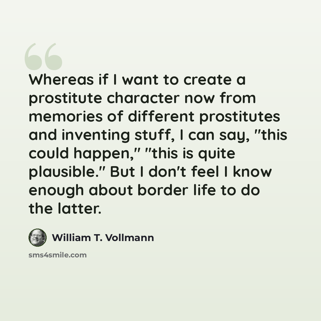 “Whereas if I want to create a prostitute character now from memories of different prostitutes and inventing stuff, I can say, "this could happen," "this is quite plausible." But I don't feel I know enough about border life to do the latter.” quote by William T. Vollmann