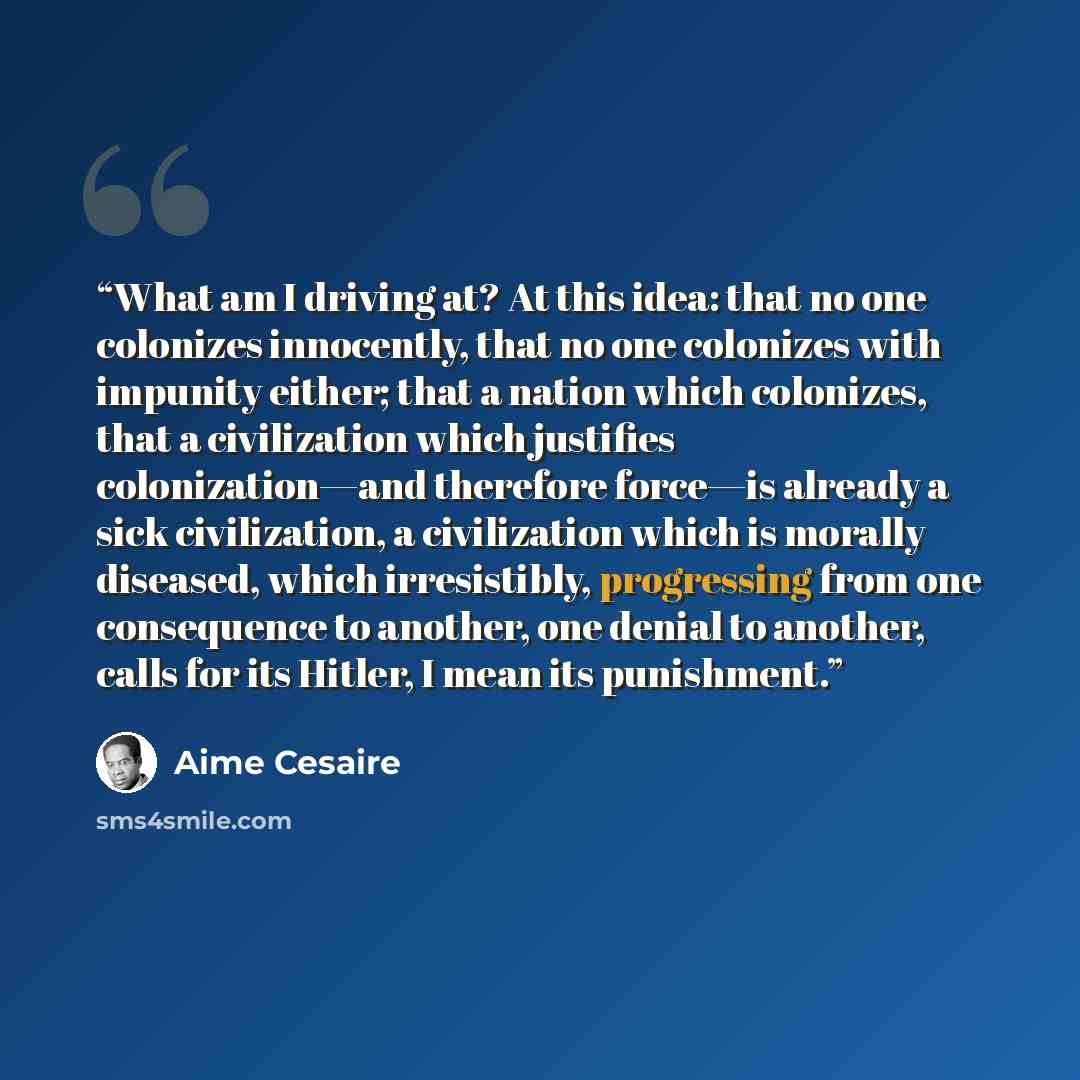 “What am I driving at? At this idea: that no one colonizes innocently, that no one colonizes with impunity either; that a nation which colonizes, that a civilization which justifies colonization—and therefore force—is already a sick civilization, a civilization which is morally diseased, which…” quote by Aimé Césaire