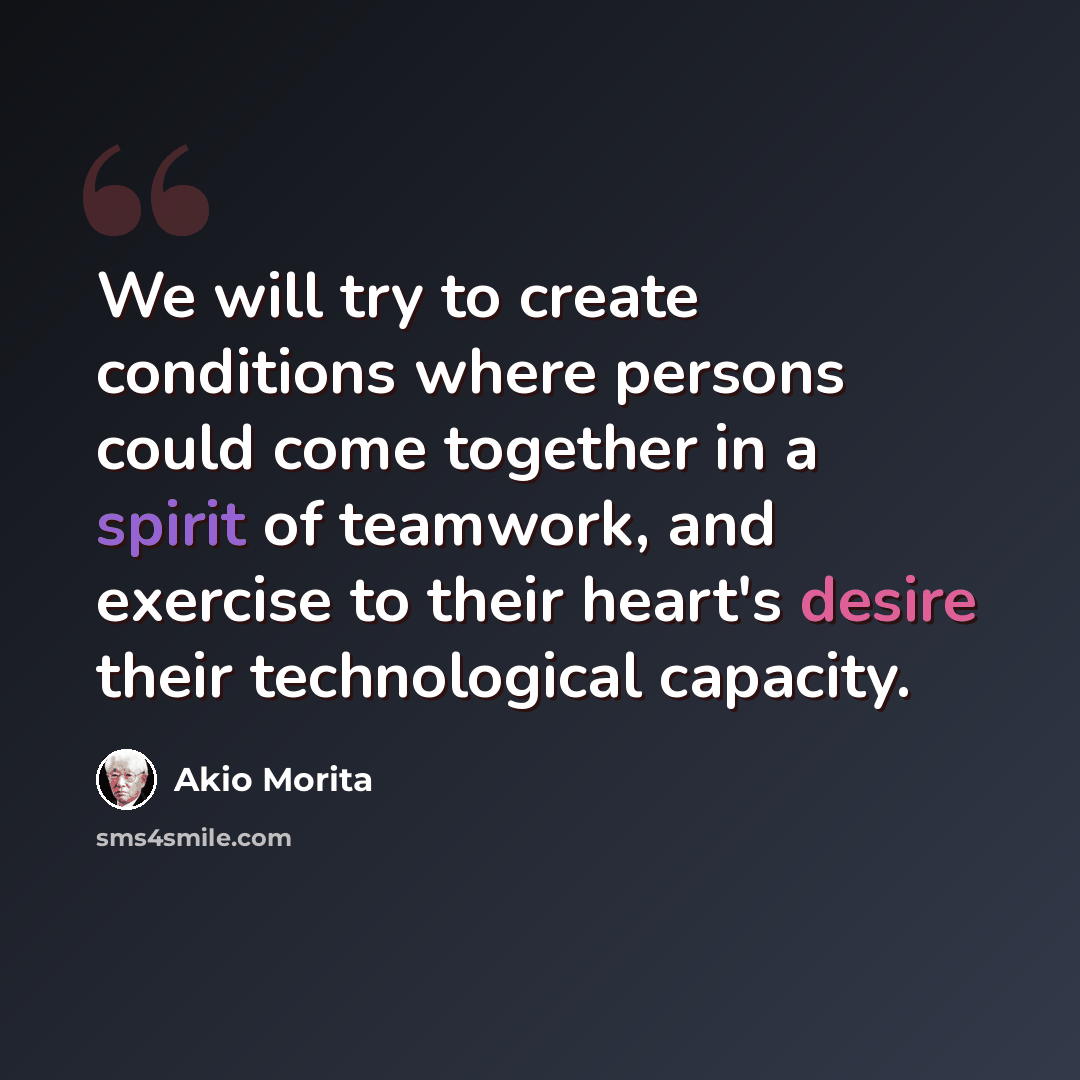 “We will try to create conditions where persons could come together in a spirit of teamwork, and exercise to their heart's desire their technological capacity.” quote by Akio Morita