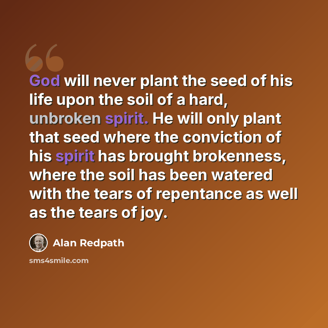 “God will never plant the seed of his life upon the soil of a hard, unbroken spirit. He will only plant that seed where the conviction of his spirit has brought brokenness, where the soil has been watered with the tears of repentance as well as the tears of joy.” quote by Alan Redpath