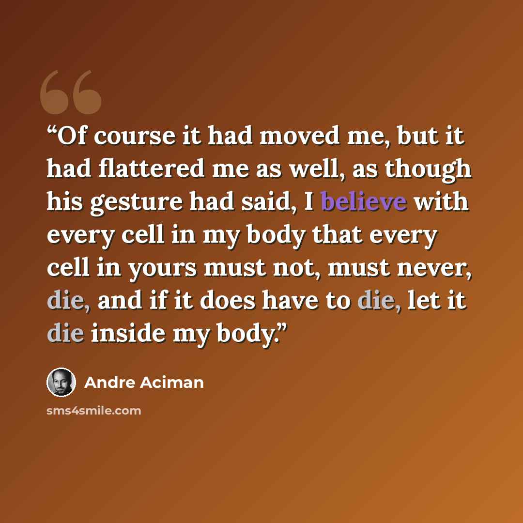 “Of course it had moved me, but it had flattered me as well, as though his gesture had said, I believe with every cell in my body that every cell in yours must not, must never, die, and if it does have to die, let it die inside my body.” quote by André Aciman