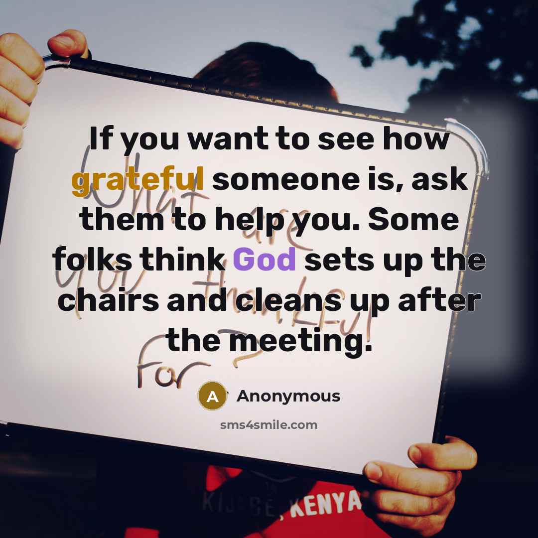 “If you want to see how grateful someone is, ask them to help you. Some folks think God sets up the chairs and cleans up after the meeting.” quote by Anonymous
