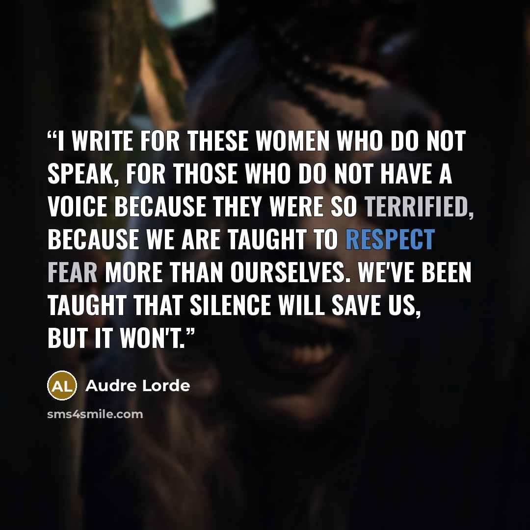 “I write for these women who do not speak, for those who do not have a voice because they were so terrified, because we are taught to respect fear more than ourselves. We've been taught that silence will save us, but it won't.” quote by Audre Lorde