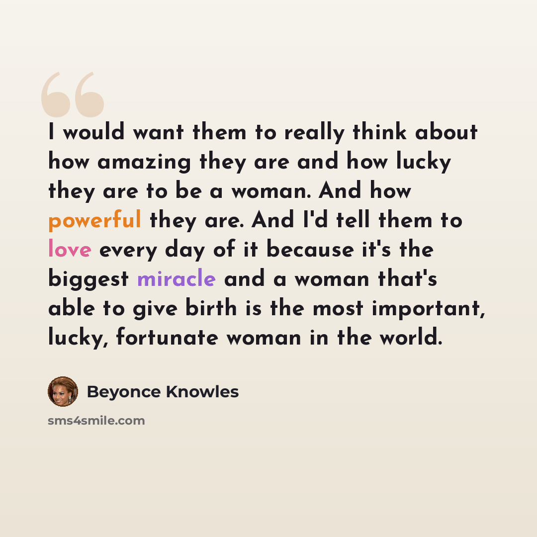 “I would want them to really think about how amazing they are and how lucky they are to be a woman. And how powerful they are. And I'd tell them to love every day of it because it's the biggest miracle and a woman that's able to give birth is the most important, lucky, fortunate woman in the world.” quote by Beyonce Knowles
