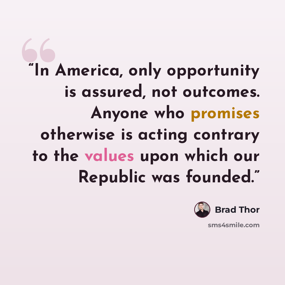 “In America, only opportunity is assured, not outcomes. Anyone who promises otherwise is acting contrary to the values upon which our Republic was founded.” quote by Brad Thor