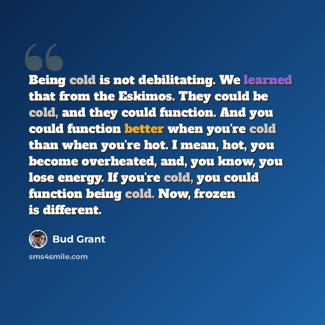 “Being cold is not debilitating. We learned that from the Eskimos. They could be cold, and they could function. And you could function better when you're cold than when you're hot. I mean, hot, you become overheated, and, you know, you lose energy. If you're cold, you could function being cold…” quote by Bud Grant