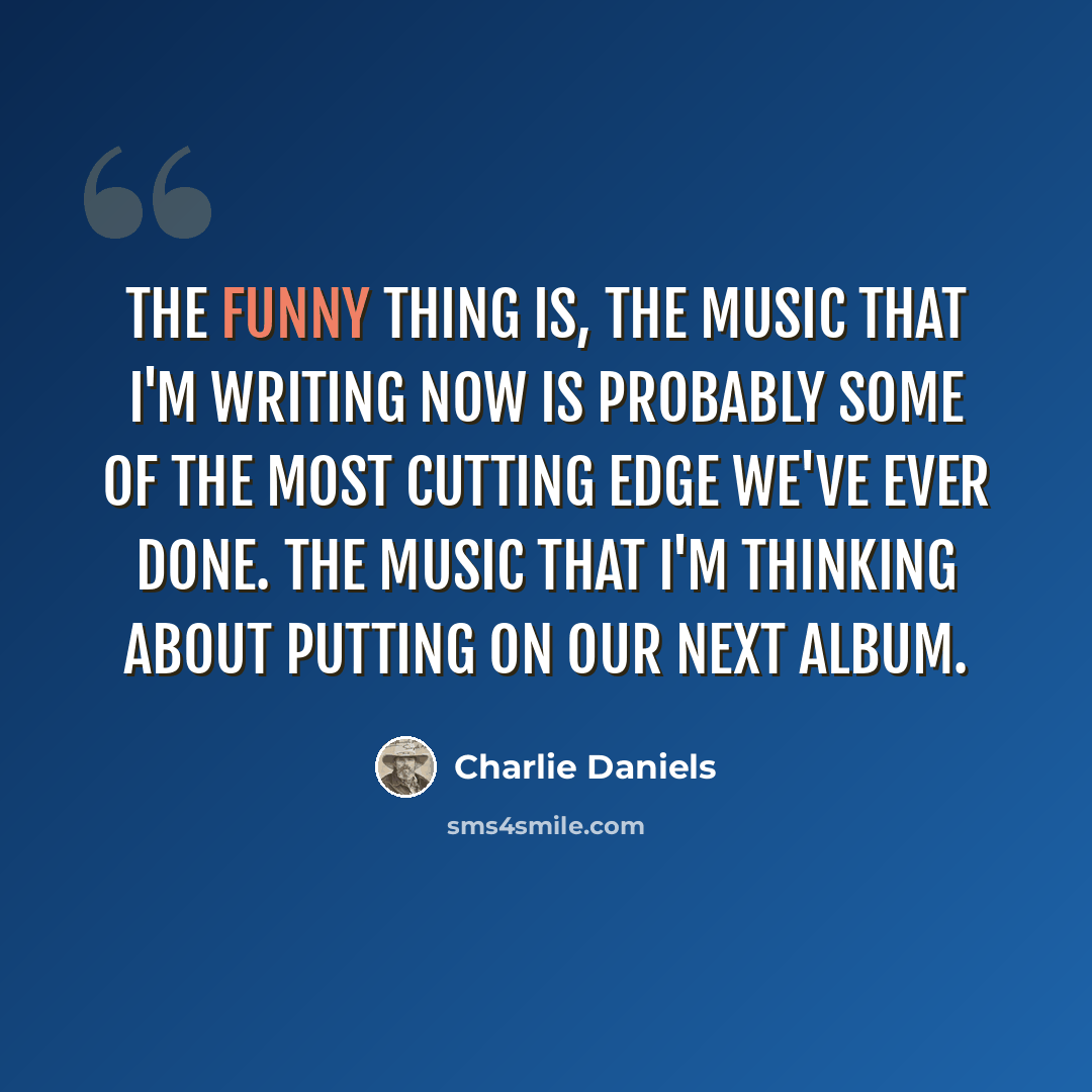 “The funny thing is, the music that I'm writing now is probably some of the most cutting edge we've ever done. The music that I'm thinking about putting on our next album.” quote by Charlie Daniels