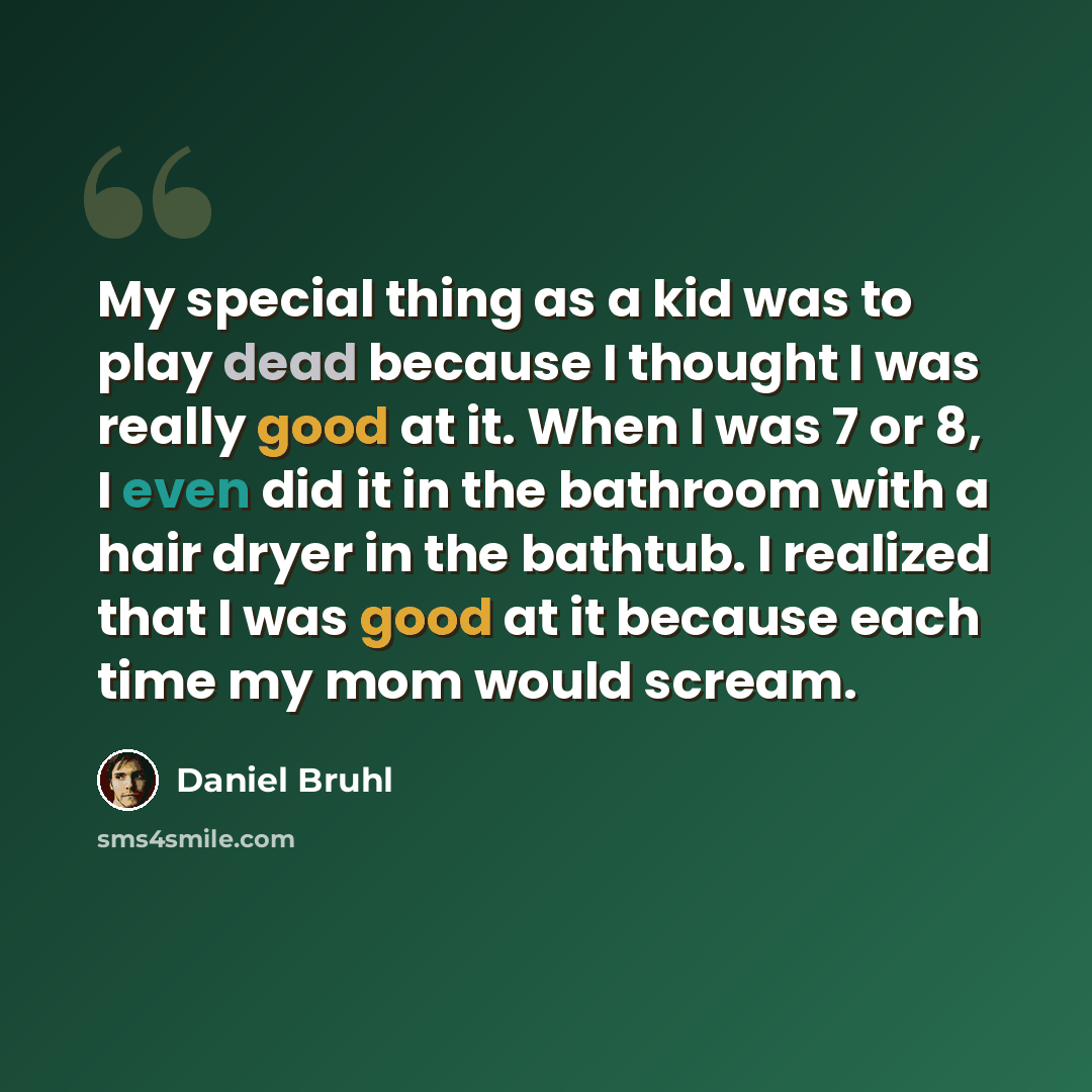 “My special thing as a kid was to play dead because I thought I was really good at it. When I was 7 or 8, I even did it in the bathroom with a hair dryer in the bathtub. I realized that I was good at it because each time my mom would scream.” quote by Daniel Bruhl