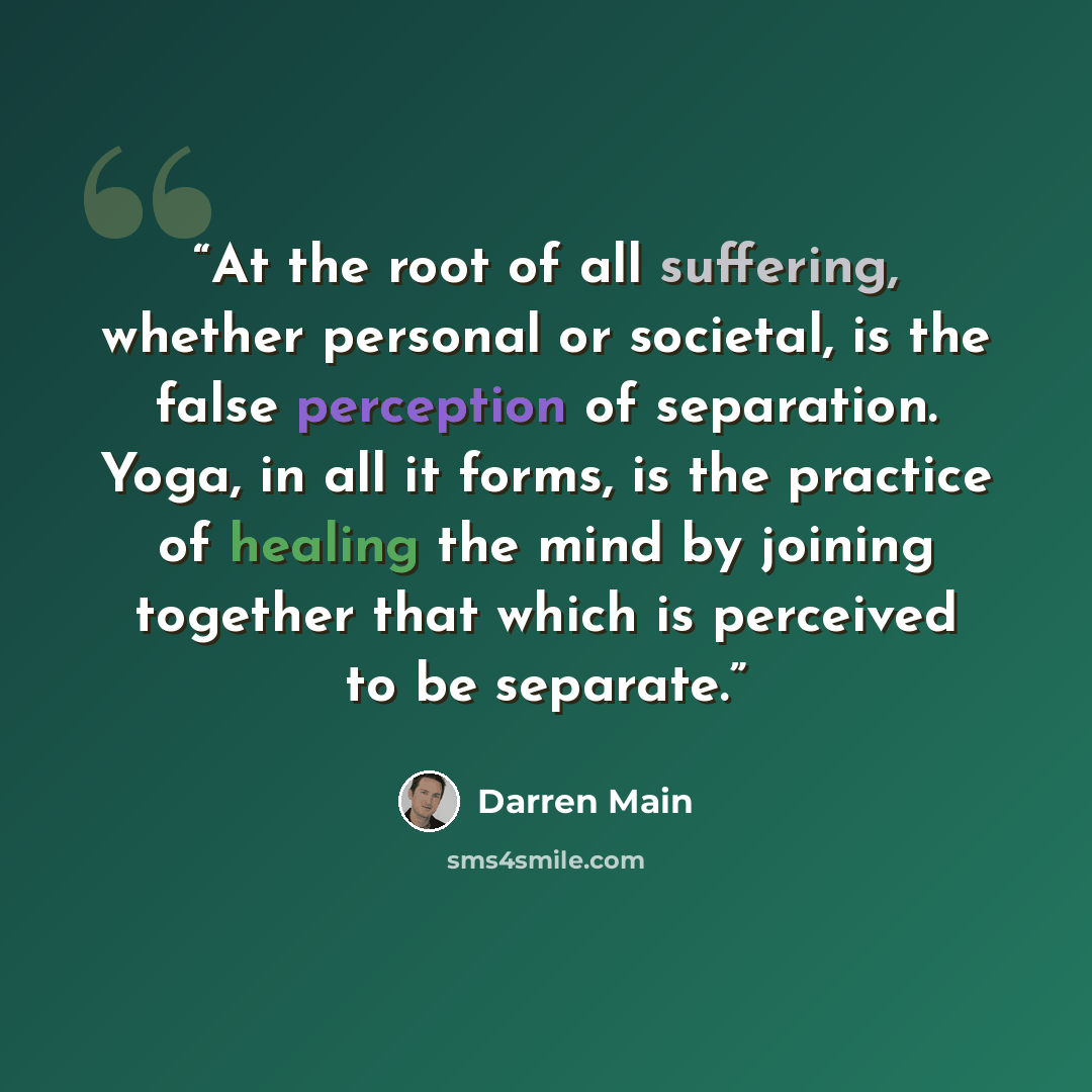 “At the root of all suffering, whether personal or societal, is the false perception of separation. Yoga, in all it forms, is the practice of healing the mind by joining together that which is perceived to be separate.” quote by Darren Main