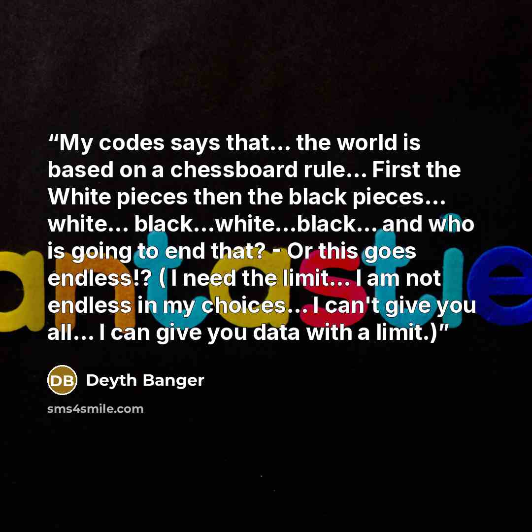 “My codes says that... the world is based on a chessboard rule... First the White pieces then the black pieces... white… black...white...black... and who is going to end that? - Or this goes endless!? ( I need the limit… I am not endless in my choices... I can't give you all... I can give you data…” quote by Deyth Banger