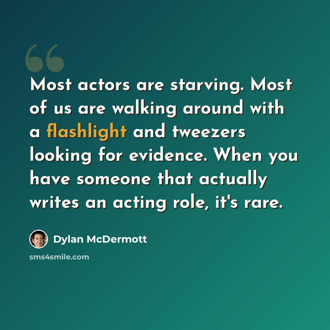 “Most actors are starving. Most of us are walking around with a flashlight and tweezers looking for evidence. When you have someone that actually writes an acting role, it's rare.” quote by Dylan McDermott
