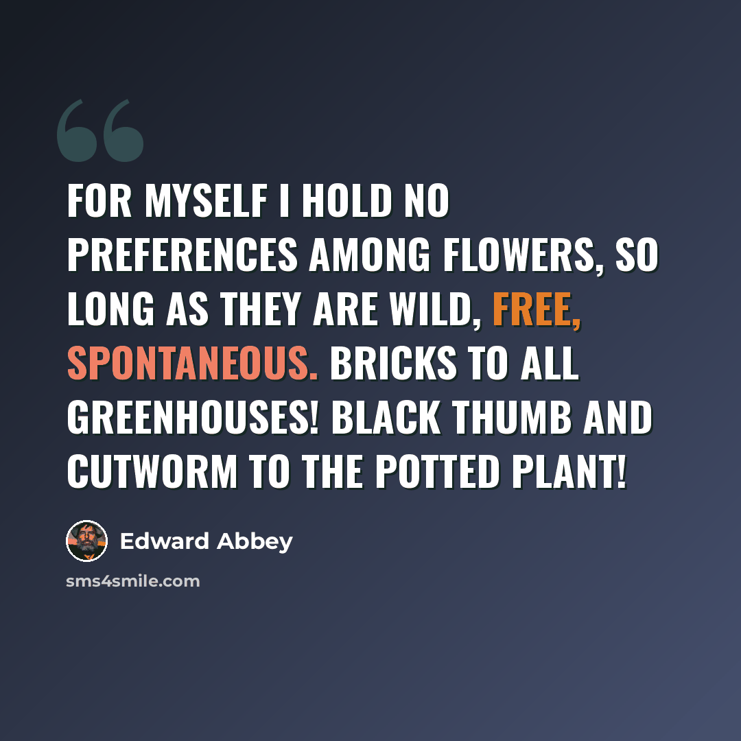 “For myself I hold no preferences among flowers, so long as they are wild, free, spontaneous. Bricks to all greenhouses! Black thumb and cutworm to the potted plant!” quote by Edward Abbey