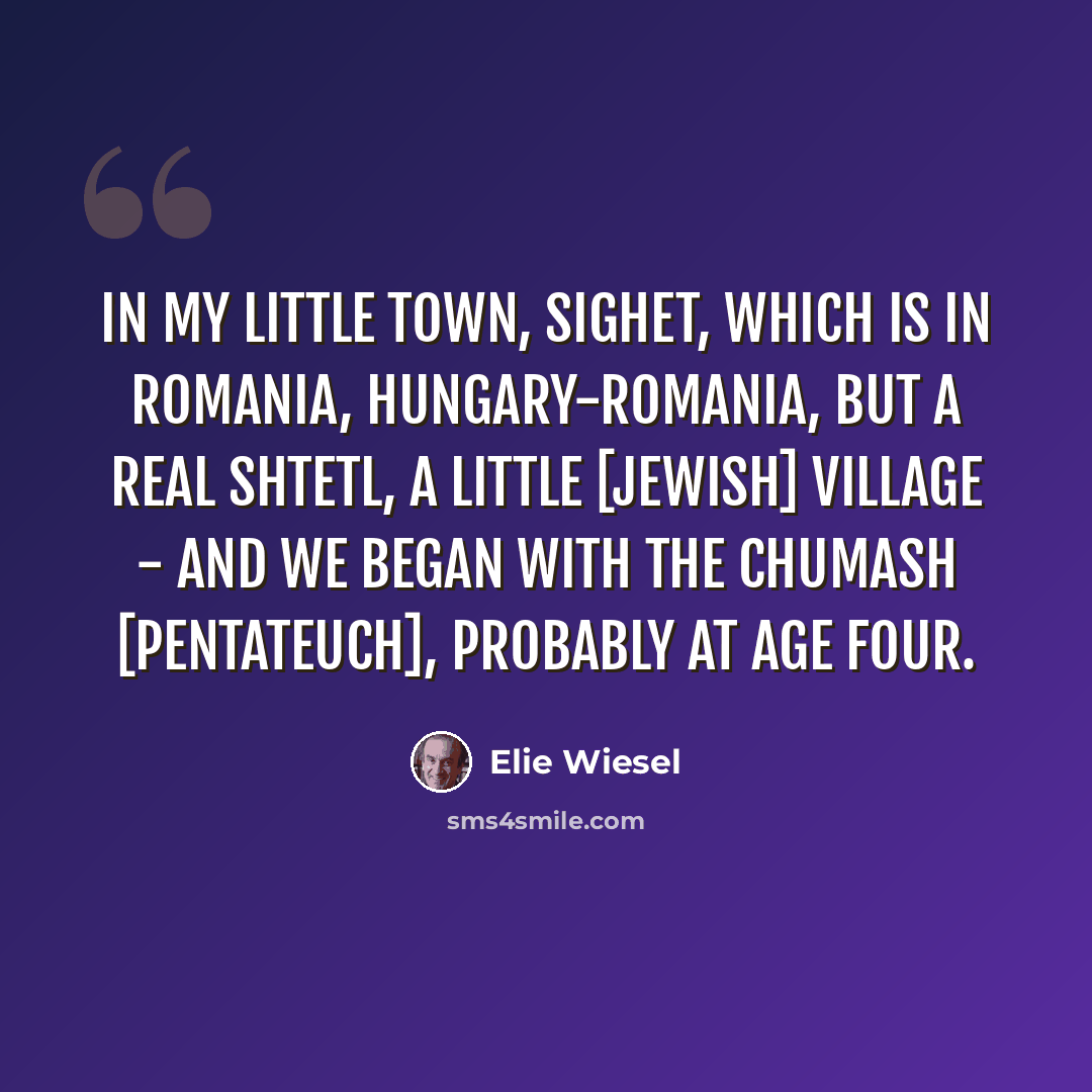 “In my little town, Sighet, which is in Romania, Hungary-Romania, but a real shtetl, a little [Jewish] village - and we began with the Chumash [Pentateuch], probably at age four.” quote by Elie Wiesel