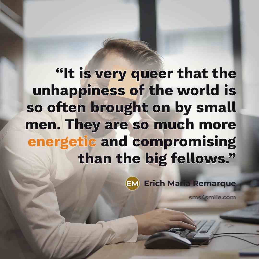 “It is very queer that the unhappiness of the world is so often brought on by small men. They are so much more energetic and compromising than the big fellows.” quote by Erich Maria Remarque