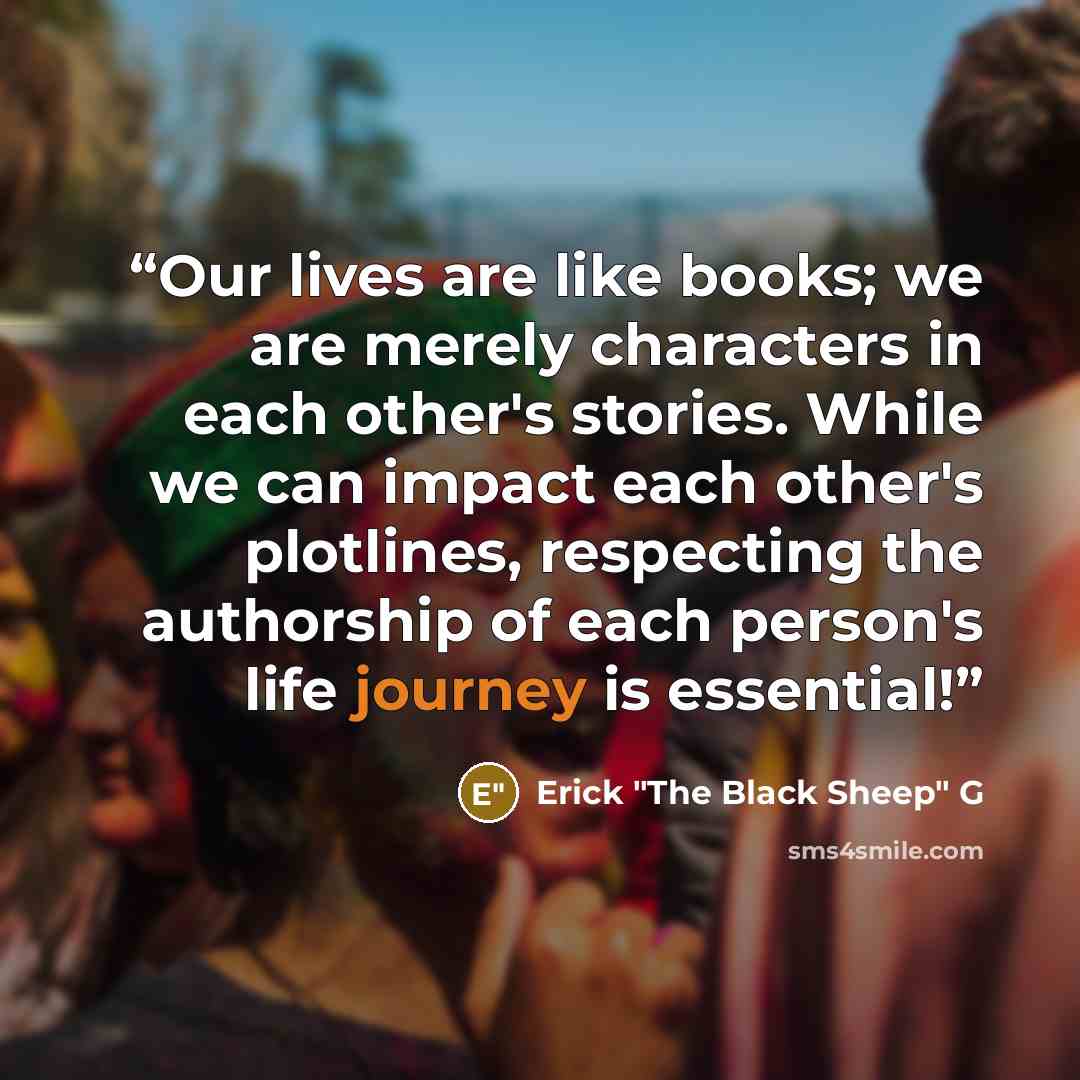 “Our lives are like books; we are merely characters in each other's stories. While we can impact each other's plotlines, respecting the authorship of each person's life journey is essential!” quote by Erick "The Black Sheep" G