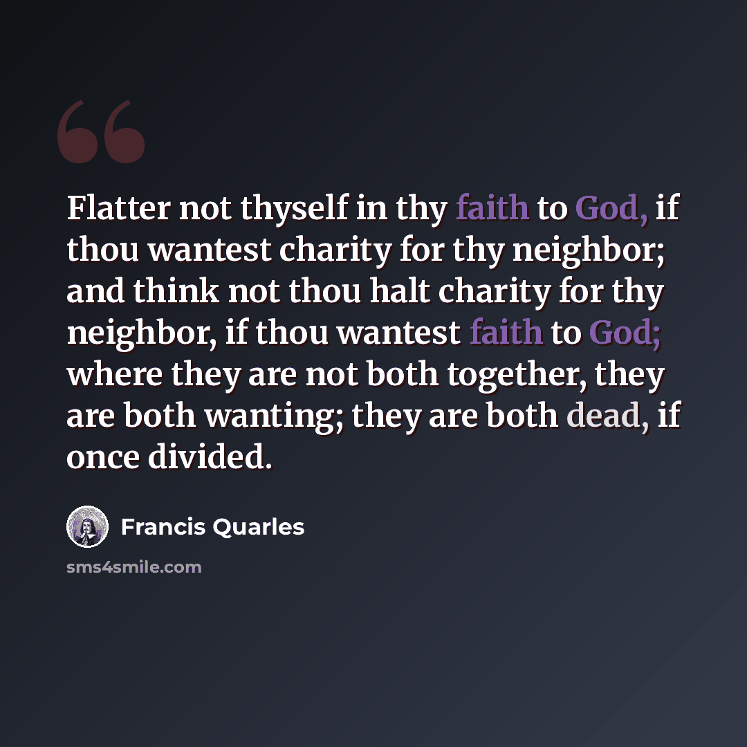 “Flatter not thyself in thy faith to God, if thou wantest charity for thy neighbor; and think not thou halt charity for thy neighbor, if thou wantest faith to God; where they are not both together, they are both wanting; they are both dead, if once divided.” quote by Francis Quarles