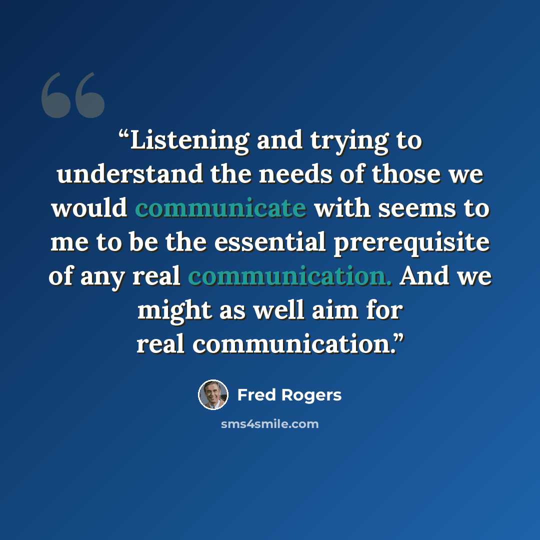“Listening and trying to understand the needs of those we would communicate with seems to me to be the essential prerequisite of any real communication. And we might as well aim for real communication.” quote by Fred Rogers